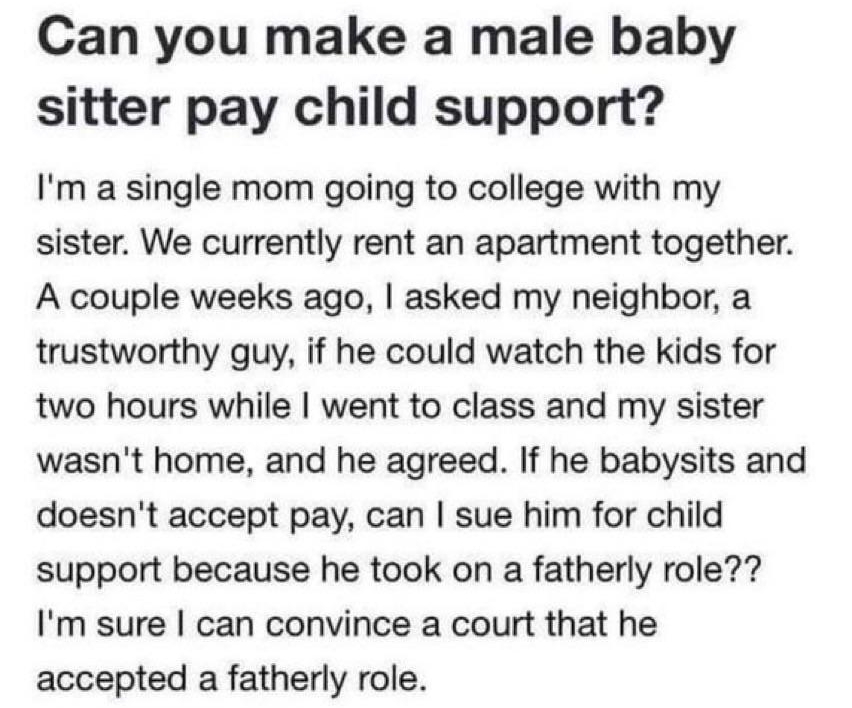 answersyahoocom Anonymous asked in Politics Government Law Ethics 1 decade ago Can you make a male baby sitter pay child support Im a single mom going to college with my sister We currently rent an apartment together A couple weeks ago asked my neighbor a trustworthy guy if he could watch the kids for two hours while went to class and my sister wasnt home and he agreed If he babysits and doesnt ac