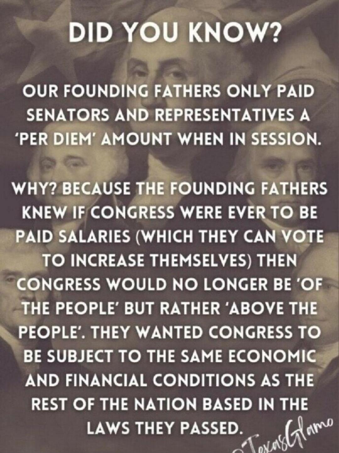 DID YOU KNOW? OUR FOUNDING FATHERS ONLY PAID SENATORS AND REPRESENTATIVES A 'PER DIEM' AMOUNT WHEN IN SESSION. WHY? BECAUSE THE FOUNDING FATHERS KNEW IF CONGRESS WERE EVER TO BE PAID SALARIES (WHICH THEY CAN VOTE TO INCREASE THEMSELVES) THEN CONGRESS WOULD NO LONGER BE 'OF THE PEOPLE' BUT RATHER 'ABOVE THE PEOPLE'. THEY WANTED CONGRESS TO BE SUBJEC