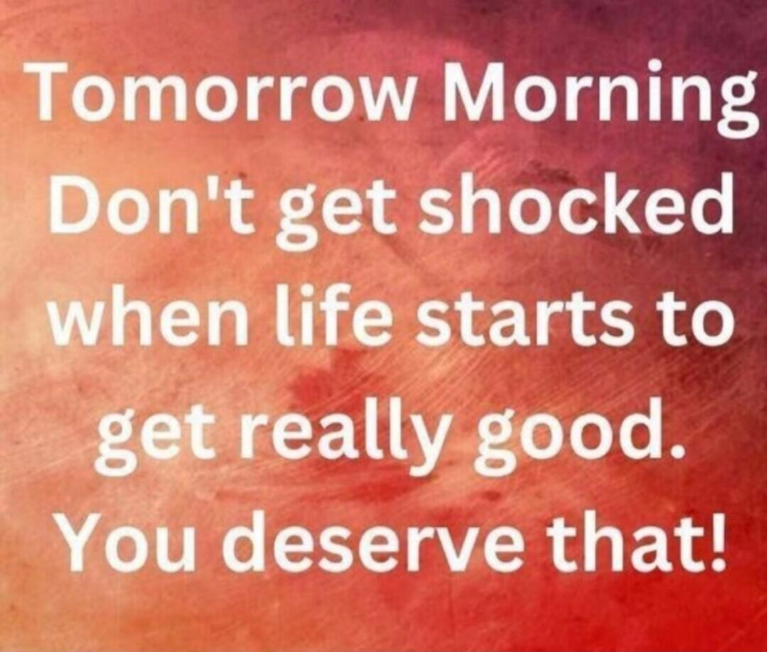 Tomorrow Morning Don't get shocked when life starts to get really good. You deserve that!