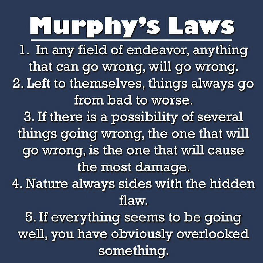Murphys Laws 1 In any field of endeavor anything that can go wrong will go wrong P2 Y i fo R 4 0 STV ATAYS MR d e BhaTe ST ATz il o pige 11 oX Yo ol o3 4K 3 If there is a possibility of several things going wrong the one that will go wrong is the one that will cause the most damage 4 Nature always sides with the hidden flaw 5If everything seems to be going well you have obviously overlooked someth