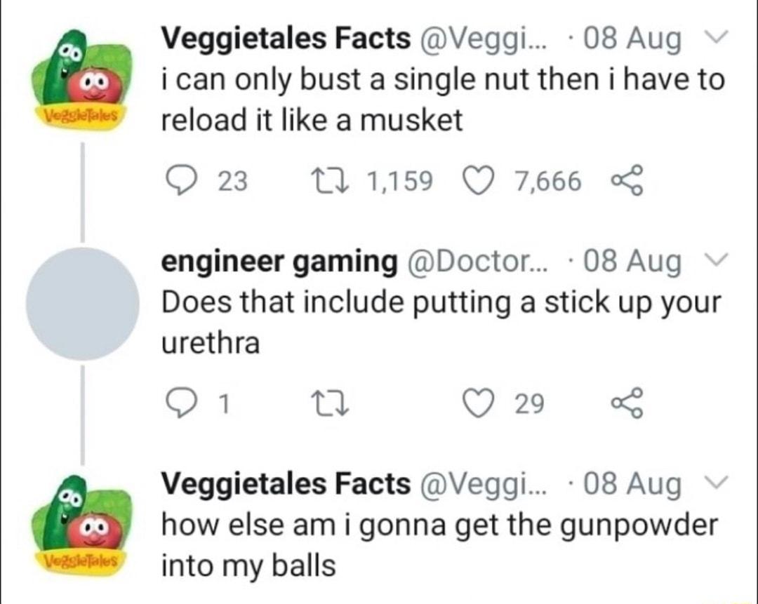 Veggietales Facts Veqggi 08 Aug ican only bust a single nut then i have to reload it like a musket O 23 121159 Q 7666 engineer gaming Doctor 08 Aug Does that include putting a stick up your urethra 3 n Q29 Veggietales Facts Veggi 08 Aug how else am i gonna get the gunpowder into my balls