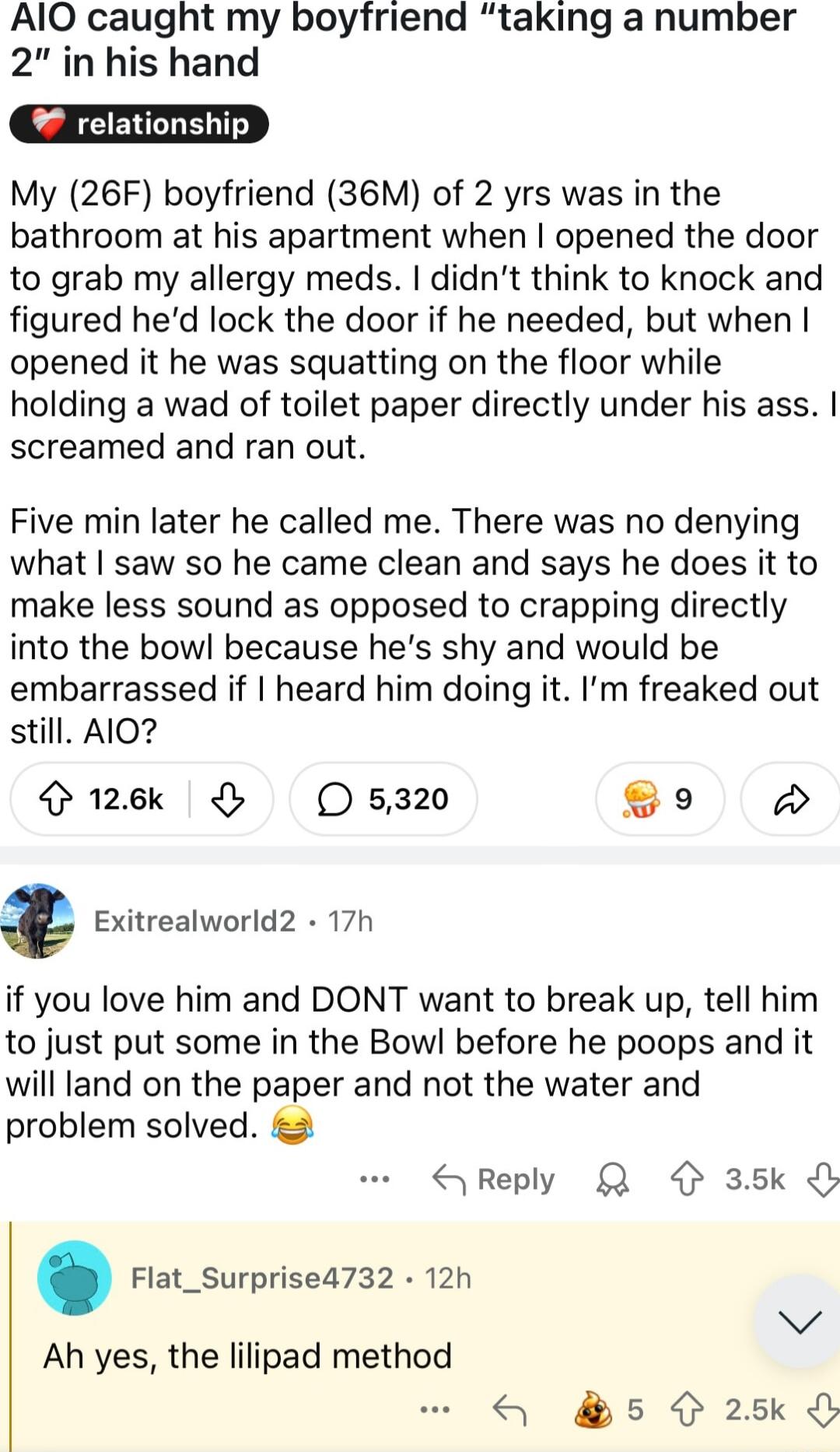AlO caught my boyfriend taking a number 2 in his hand relationship My 26F boyfriend 36M of 2 yrs was in the bathroom at his apartment when opened the door to grab my allergy meds didnt think to knock and figured hed lock the door if he needed but when opened it he was squatting on the floor while holding a wad of toilet paper directly under his ass screamed and ran out Five min later he called me 