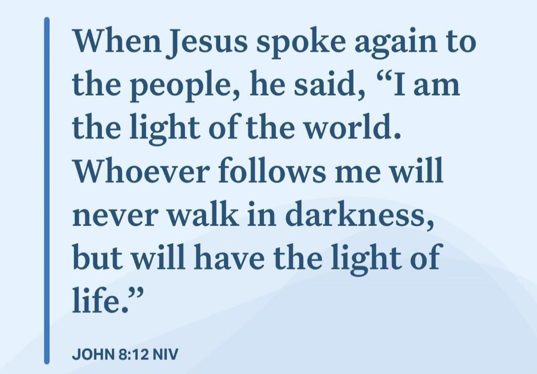 When Jesus spoke again to the people, he said, “I am the light of the world. Whoever follows me will never walk in darkness, but will have the light of life.”

JOHN 8:12 NIV