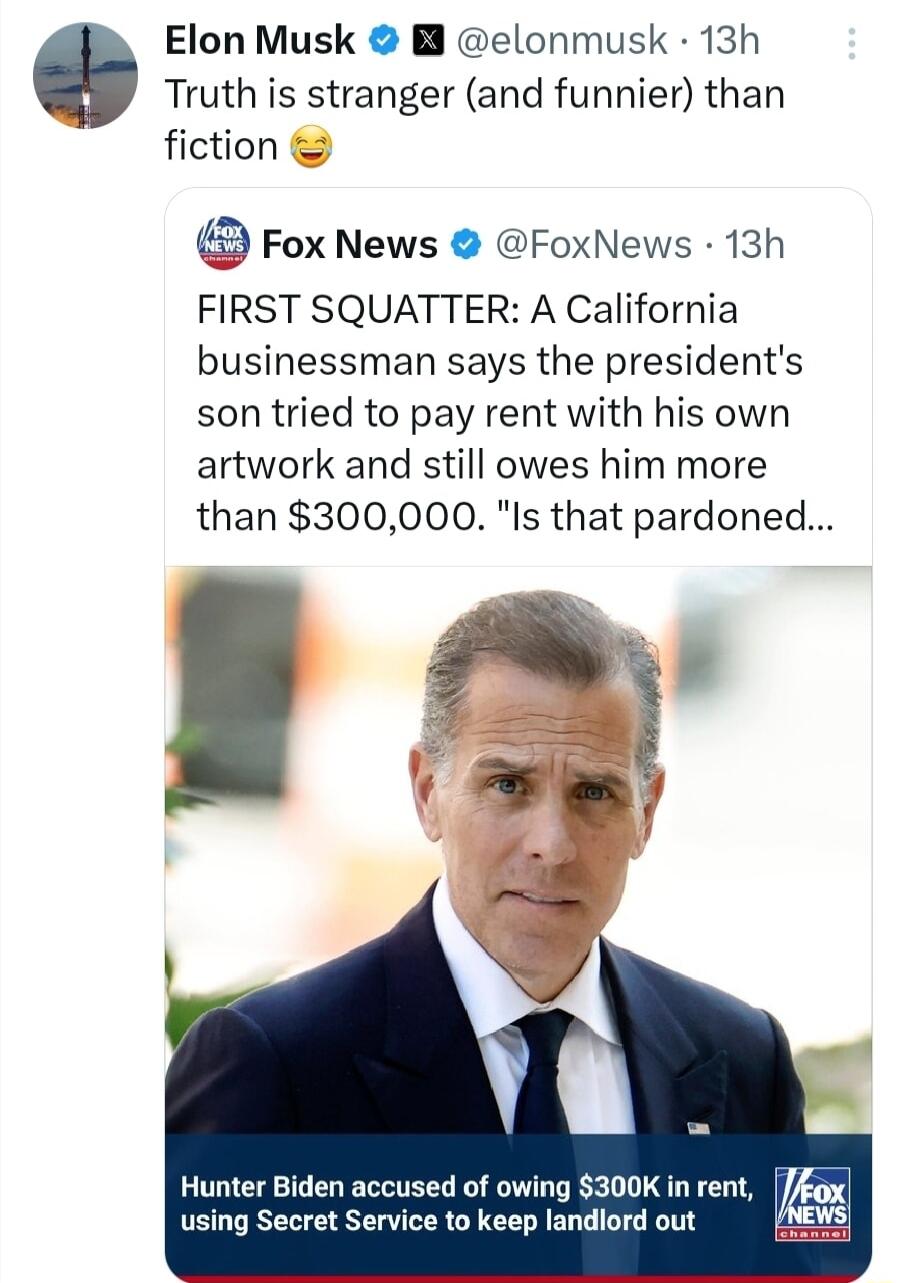 Elon Musk B elonmusk 13h Truth is stranger and funnier than fiction Fox News FoxNews 13h FIRST SQUATTER A California businessman says the presidents son tried to pay rent with his own artwork and still owes him more than 300000 Is that pardoned Hunter Biden accused of owing 300K in rent i using Secret Service to keep landlord out