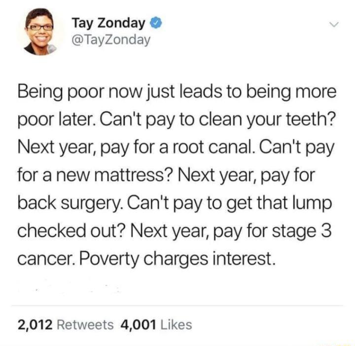 Tay Zonday TayZonday Being poor now just leads to being more poor later Cant pay to clean your teeth Next year pay for a root canal Cant pay for a new mattress Next year pay for back surgery Cant pay to get that lump checked out Next year pay for stage 3 cancer Poverty charges interest 2012 Retweets 4001 Likes