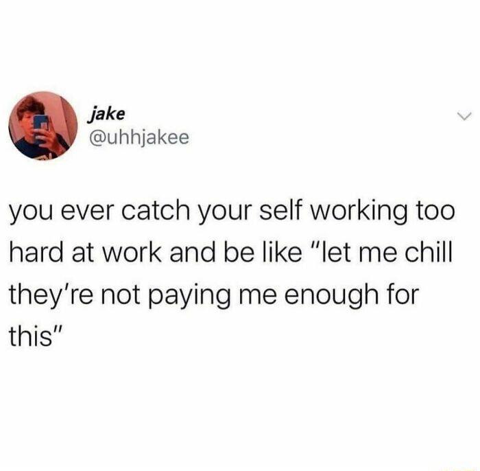 Jake uhhjakee you ever catch your self working too hard at work and be like let me chill theyre not paying me enough for this