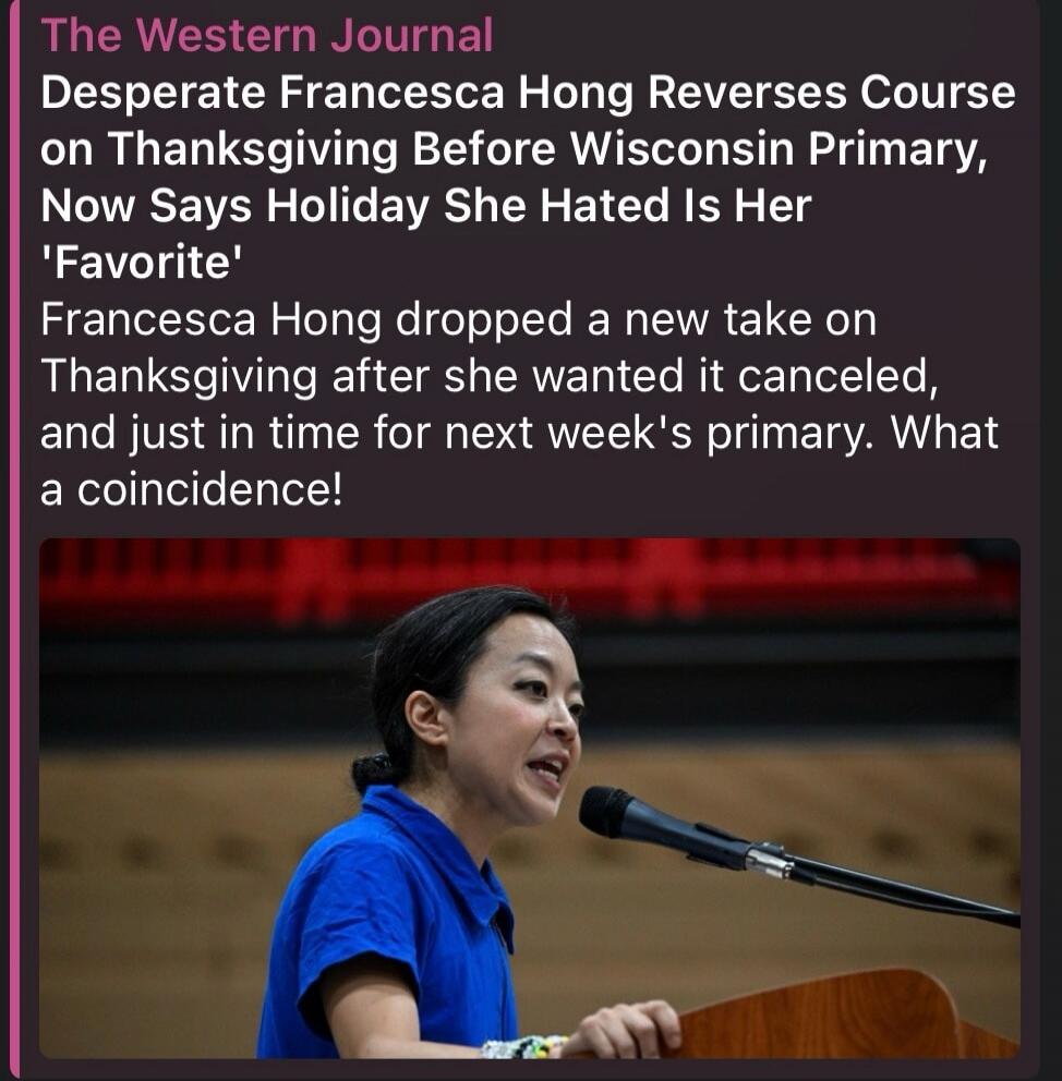 The Western Journal Desperate Francesca Hong Reverses Course on Thanksgiving Before Wisconsin Primary, Now Says Holiday She Hated Is Her 'Favorite' Francesca Hong dropped a new take on Thanksgiving after she wanted it canceled, and just in time for next week's primary. What a coincidence!