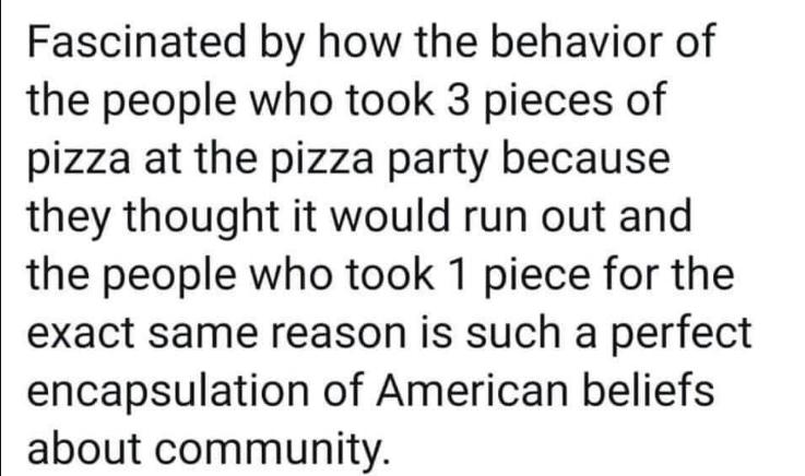 Fascinated by how the behavior of the people who took 3 pieces of pizza at the pizza party because they thought it would run out and the people who took 1 piece for the exact same reason is such a perfect encapsulation of American beliefs about community