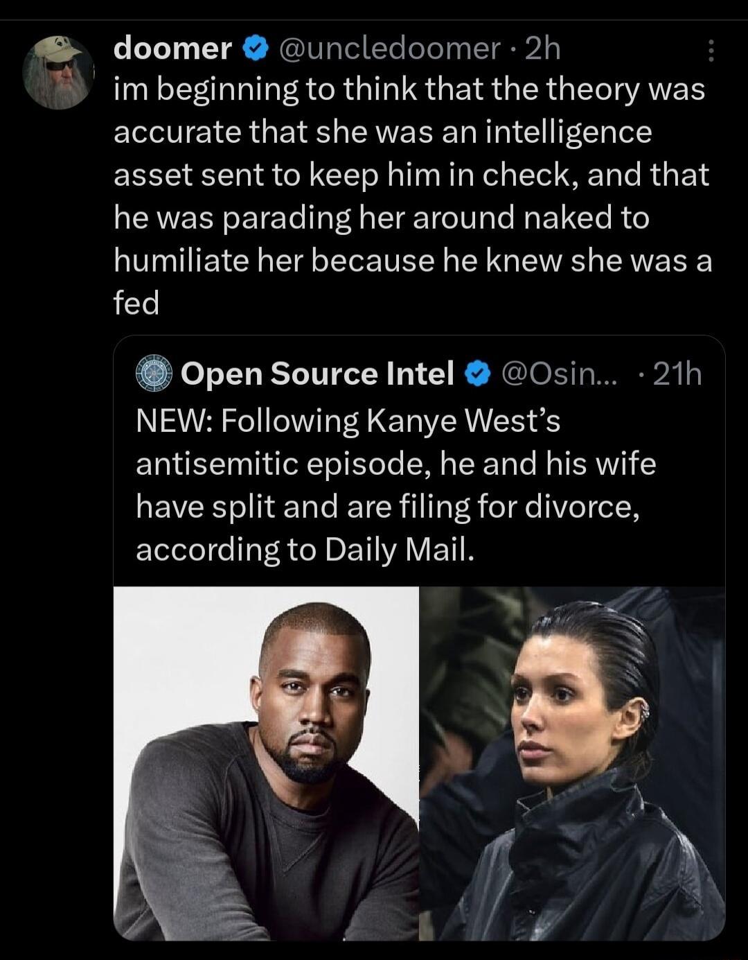 doomer uncledoomer 2h S im beginning to think that the theory was accurate that she was an intelligence asset sent to keep him in check and that he was parading her around naked to humiliate her because he knew she was a fed Open Source Intel Osin 21h NEW Following Kanye Wests antisemitic episode he and his wife have split and are filing for divorce according to Daily Mail