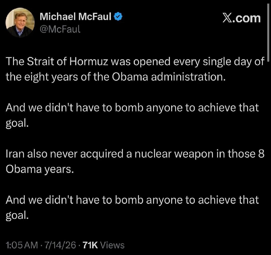 Michael McFaul @McFaul The Strait of Hormuz was opened every single day of the eight years of the Obama administration. And we didn't have to bomb anyone to achieve that goal. Iran also never acquired a nuclear weapon in those 8 Obama years. And we didn't have to bomb anyone to achieve that goal. 1:05 AM · 7/14/26 · 71K Views