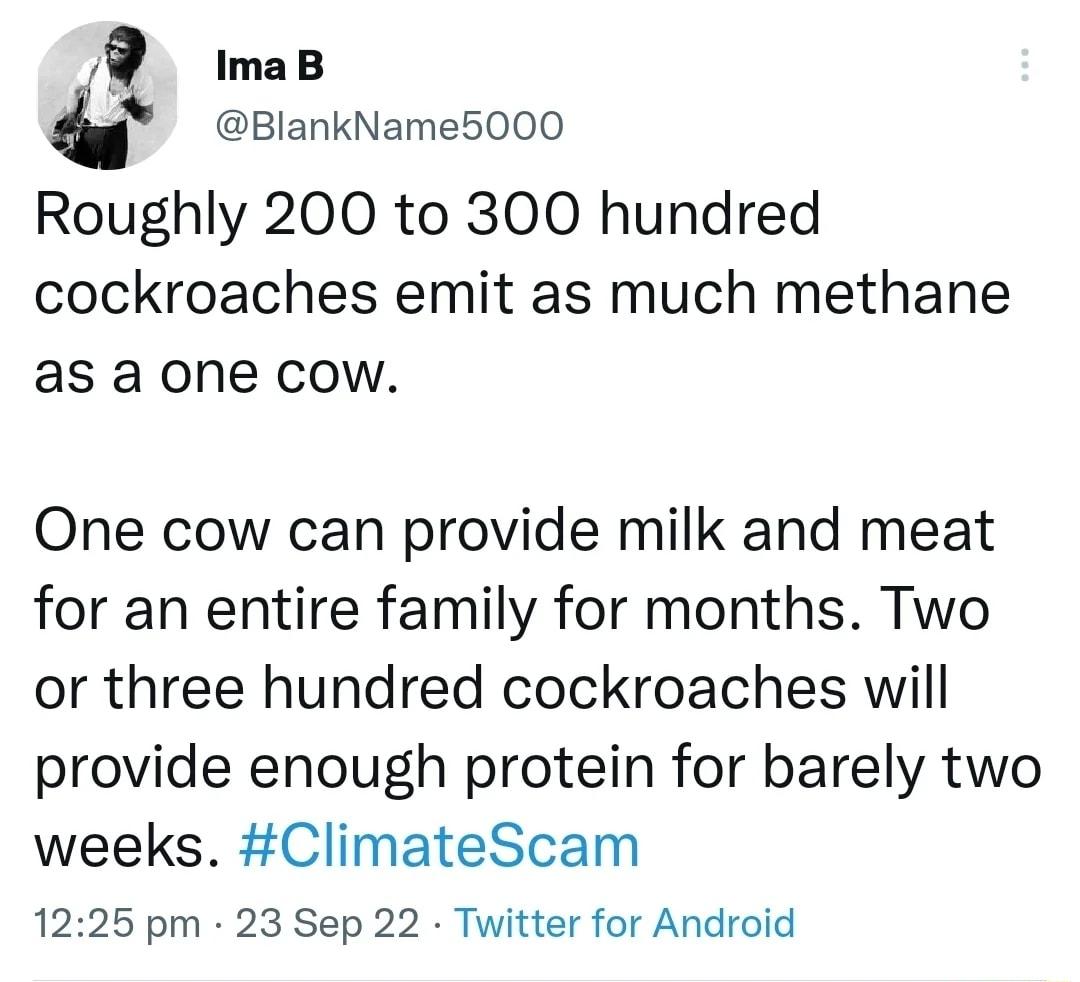 R maB BlankName5000 Roughly 200 to 300 hundred cockroaches emit as much methane as a one cow One cow can provide milk and meat for an entire family for months Two or three hundred cockroaches will provide enough protein for barely two weeks ClimateScam 1225 pm 23 Sep 22 Twitter for Android