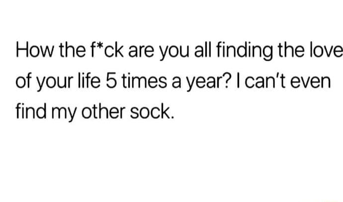 How the fck are you all finding the love of your life 5 times a year cant even find my other sock