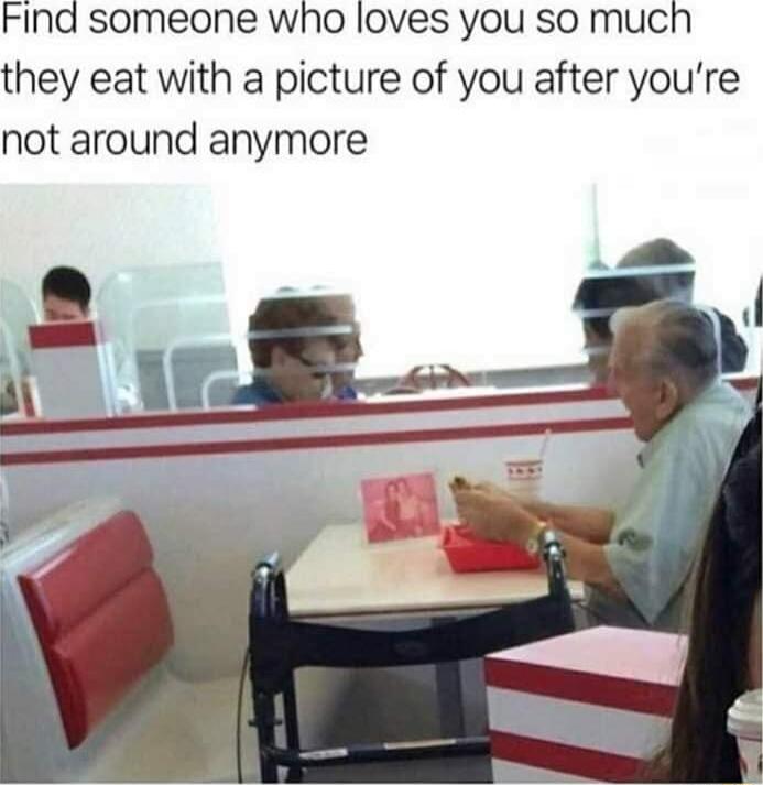 FInd someone wWho loves you so much they eat with a picture of you after youre not around anymore