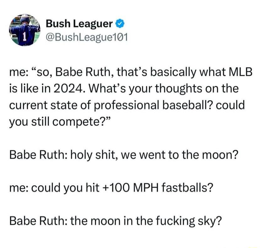 5 Bush Leaguer k BushLeague101 me so Babe Ruth thats basically what MLB is like in 2024 Whats your thoughts on the current state of professional baseball could you still compete Babe Ruth holy shit we went to the moon me could you hit 100 MPH fastballs Babe Ruth the moon in the fucking sky