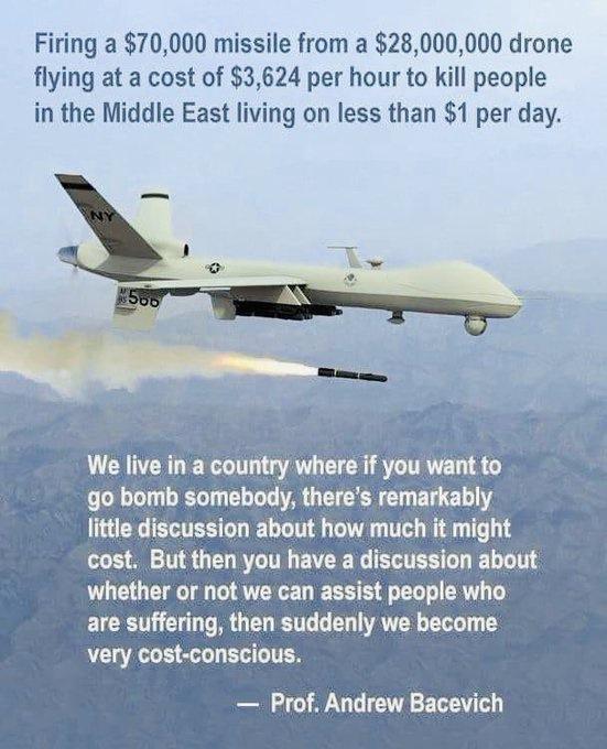 Firing a 70000 missile from a 28000000 drone flying at a cost of 3624 per hour to kill people in the Middle East living on less than 1 per day We live in a country where if you wantto go bomb somebody theres remarkably little discussion about how much it might cost But then you have a discussion about whether or not we can assist people who are suffering then suddenly we become very cost conscious