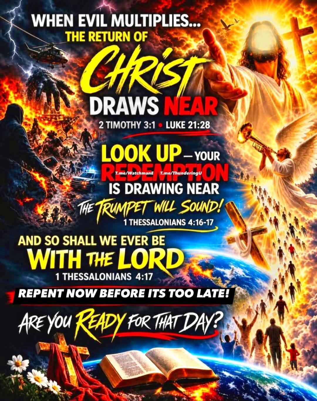 WHEN EVIL MULTIPLIES... THE RETURN OF CHRIST DRAWS NEAR 2 TIMOTHY 3:1 • LUKE 21:28 LOOK UP – YOUR REDEMPTION IS DRAWING NEAR THE TRUMPET WILL SOUND! 1 THESSALONIANS 4:16-17 AND SO SHALL WE EVER BE WITH THE LORD 1 THESSALONIANS 4:17 REPENT NOW BEFORE ITS TOO LATE! ARE YOU READY FOR THAT DAY? T.me/WatchmanE T.me/ThunderingU