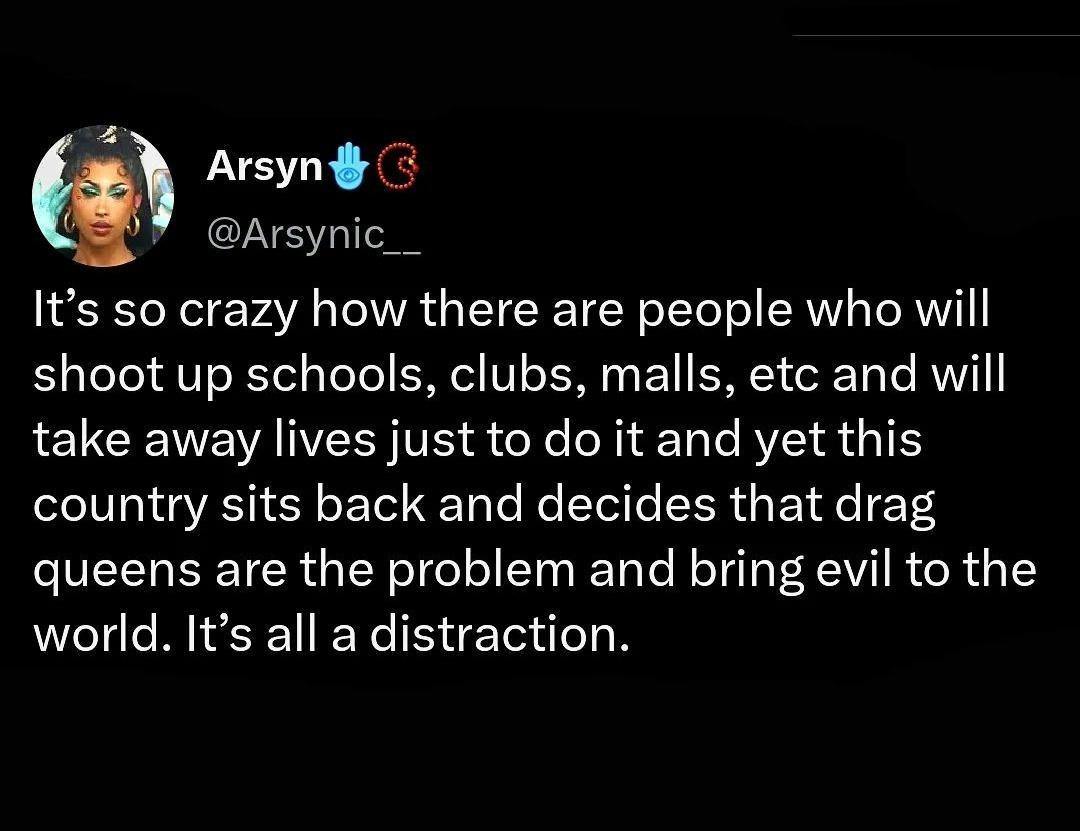 Arsynd 8 Arsynic__ Its so crazy how there are people who will shoot up schools clubs malls etc and will take away lives just to do it and yet this country sits back and decides that drag queens are the problem and bring evil to the world Its all a distraction