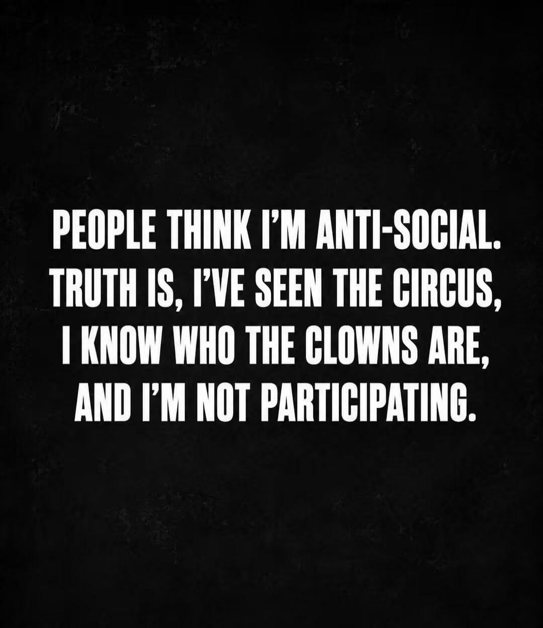 PEOPLE THINK I'M ANTI-SOCIAL. TRUTH IS, I'VE SEEN THE CIRCUS, I KNOW WHO THE CLOWNS ARE, AND I'M NOT PARTICIPATING.