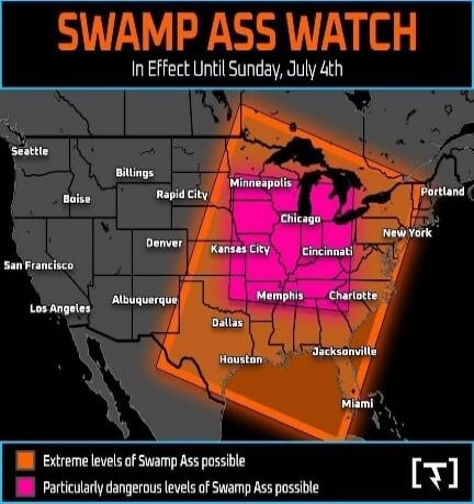 SWAMP ASS WATCH In Effect Until Sunday, July 4th Extreme levels of Swamp Ass possible Particularly dangerous levels of Swamp Ass possible Seattle Boise San Francisco Los Angeles Billings Rapid City Denver Albuquerque Minneapolis Chicago Kansas City Cincinnati Memphis Dallas Houston Charlotte Jacksonville Miami Portland New York