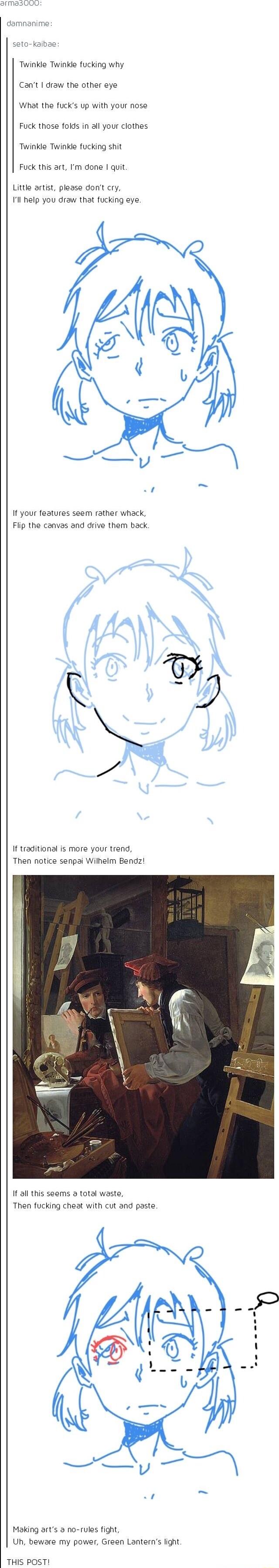 damnanime soto kaibae Twinkle Twinkle fucking why Cant draw the other eye What the fucks up with your nose Fuck those folds in all your clothes Twinkle Twinkle fucking shit Fuck this art Im done quit Little artist please dont cry 1l help you draw that fucking eye o o If your features seem rather whack Flip the canvas and drive them back 4 AAN NN y If traditional is more your trend Then notice senp
