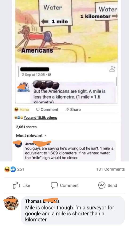 2Sepat 1205 But i Americans are right A mile is less then a kilometre 1 mile 16 Kilamaetra Haha O Comment Share 0 You and 166k others 2061 shares Most relevant You guys are saying hes wrong but he isnt 1 mileis equivalent to 1609 kilometers If he wanted water the mile sign would be closer sD2s 181 Comments Like Comment Send L o Thomas EXFE3rs Mile is closer though Im a surveyor for google and a mi