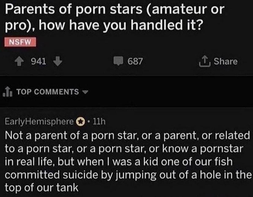 rAskReddit B udart_catcher 12h Parents of porn stars amateur or M T EVR YT E Ty Te Te R g INSFW o041 W 687 T Share Jfy TOP cOMMENTS EarlyHemisphere 11h Not a parent of a porn star or a parent or related to a porn star or a porn star or know a pornstar in real life but when was a kid one of our fish committed suicide by jumping out of a hole in the top of our tank Reply 4 92k