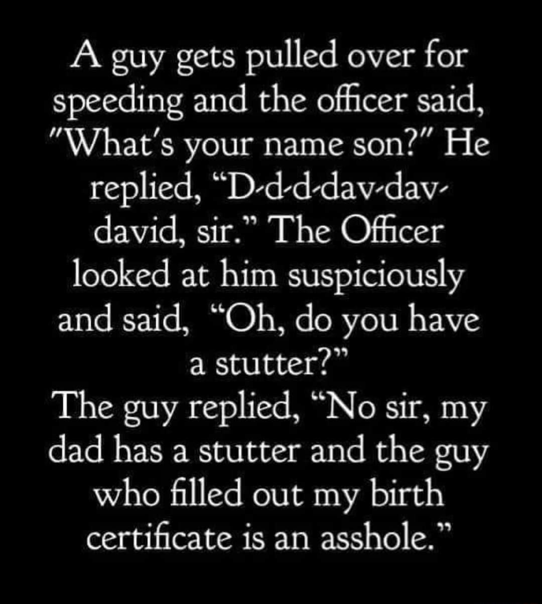 A guy gets pulled over for speeding and the officer said Whats your name son He replied D d d dav dav david sir The Officer looked at him suspiciously and said Oh do you have a stutter The guy replied No sir my dad has a stutter and the guy who filled out my birth certificate is an asshole