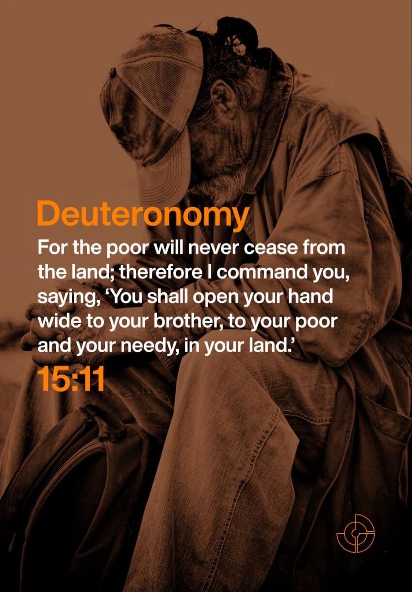 Deuteronomy
For the poor will never cease from the land; therefore I command you, saying, 'You shall open your hand wide to your brother, to your poor and your needy, in your land.' 15:11
