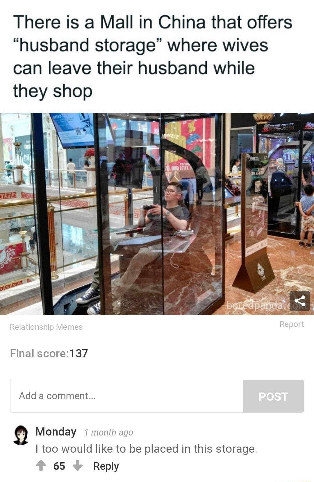 There is a Mall in China that offers husband storage where wives can leave their husband while they shop Final score137 Add a comment Monday 1100 would like to be placed in this storage 4 65 Reply