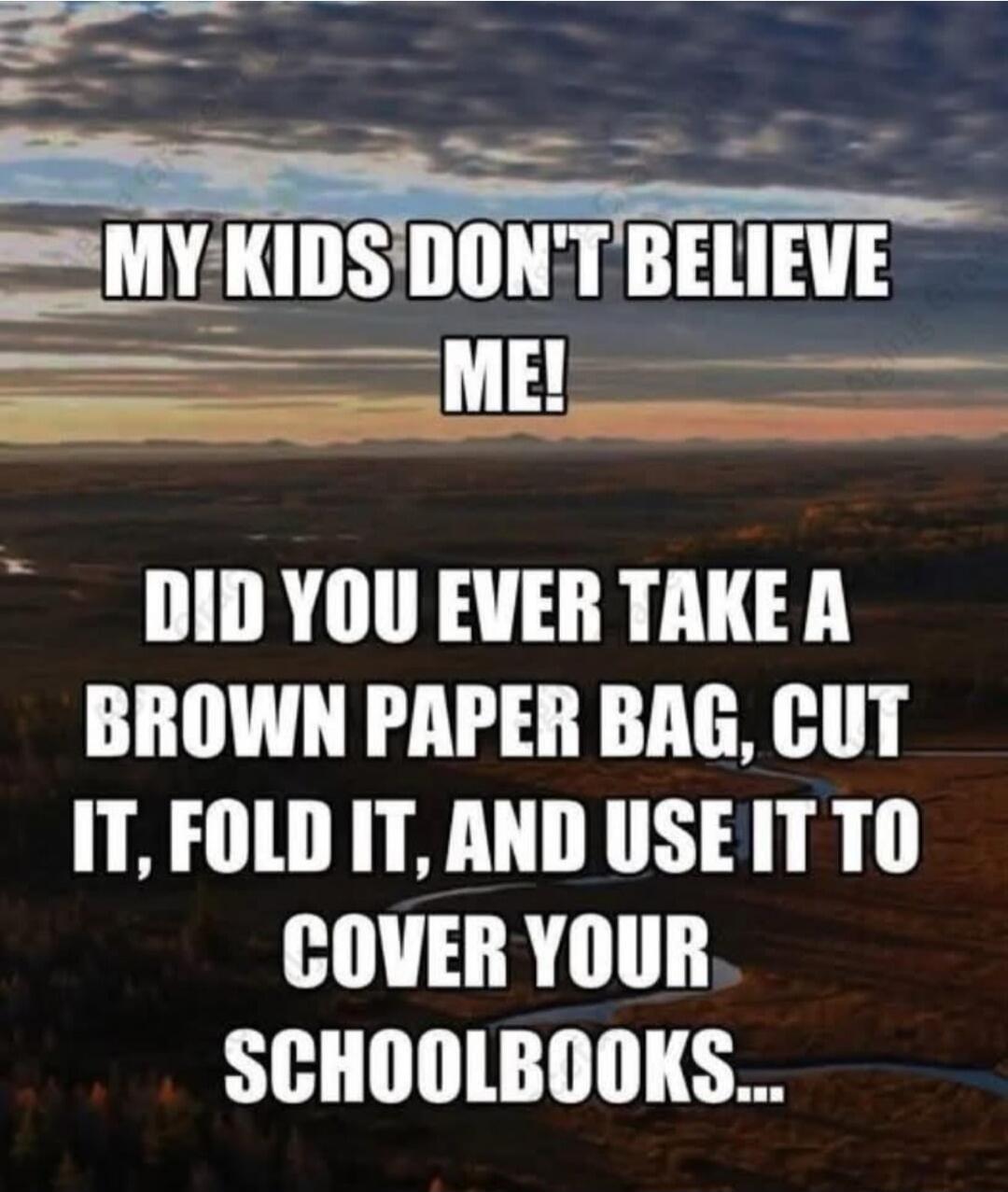 MY KIDS DON'T BELIEVE ME! DID YOU EVER TAKE A BROWN PAPER BAG, CUT IT, FOLD IT, AND USE IT TO COVER YOUR SCHOOLBOOKS...