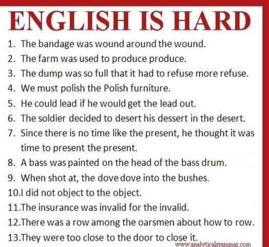 ENGLISH IS HARD
1. The bandage was wound around the wound.
2. The farm was used to produce produce.
3. The dump was so full that it had to refuse more refuse.
4. We must polish the Polish furniture.
5. He could lead if he would get the lead out.
6. The soldier decided to desert his dessert in the desert.
7. Since there is no time like the present, 