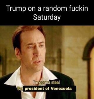 Trump on a random fuckin Saturday
I'm gonna steal the president of Venezuela
