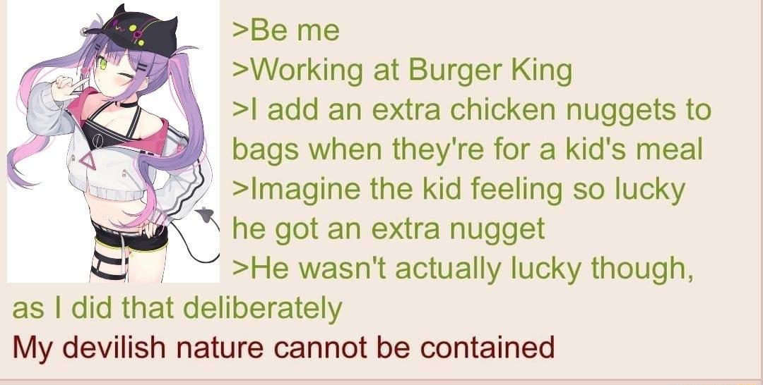 Be me Working at Burger King add an extra chicken nuggets to 27 bags when theyre for a kids meal Imagine the kid feeling so lucky he got an extra nugget He wasnt actually lucky though as dd that deliberately My devilish nature cannot be contained