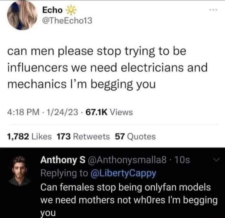 Echo W rheEcho13 can men please stop trying to be influencers we need electricians and mechanics Im begging you 418 PM 12423 671K Vie 1782 Likes 173 Retweets 57 Quote Anthony S Can females stop being onlyfan models we need mothers not whOres Im begging