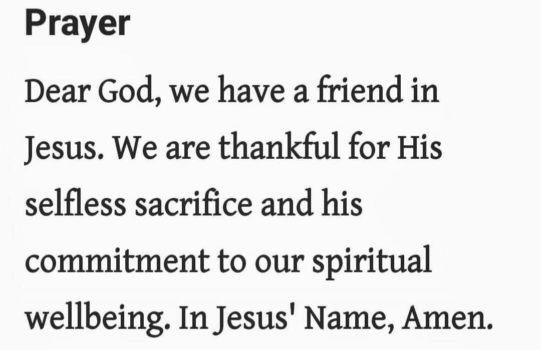 Prayer

Dear God, we have a friend in Jesus. We are thankful for His selfless sacrifice and his commitment to our spiritual wellbeing. In Jesus' Name, Amen.