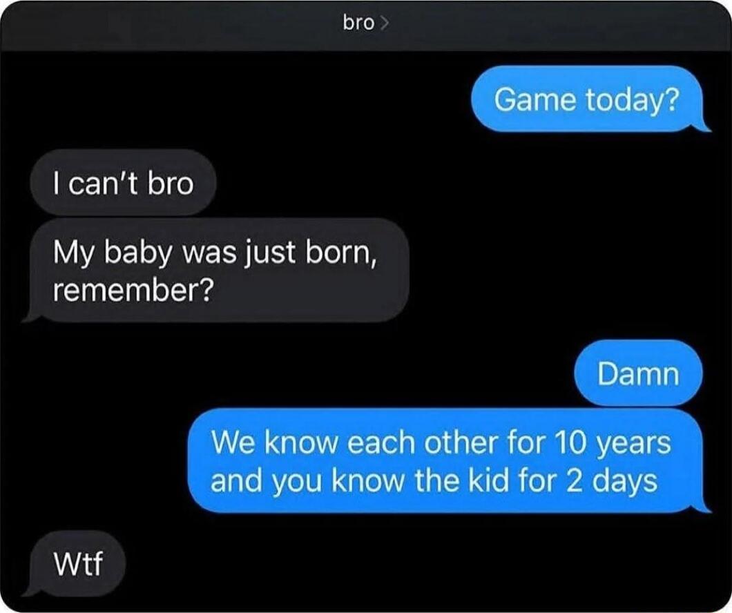bro
Game today?
I can't bro
My baby was just born, remember?
Damn
We know each other for 10 years and you know the kid for 2 days
Wtf