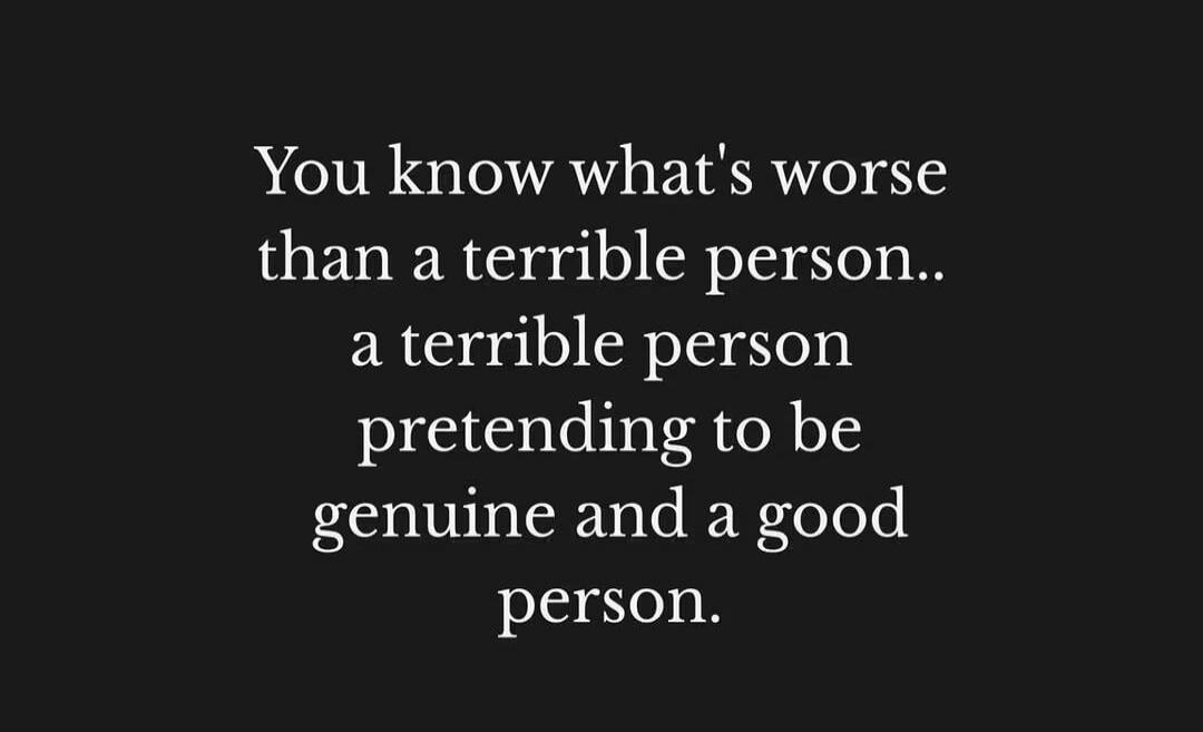 You know what's worse than a terrible person.. a terrible person pretending to be genuine and a good person.