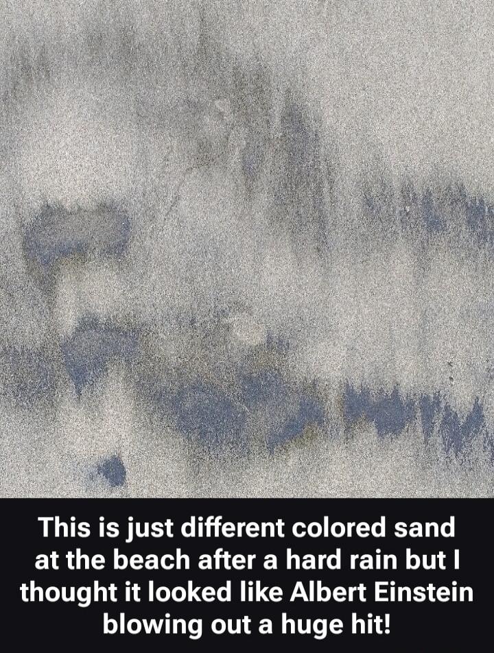 This is just different colored sand at the beach after a hard rain but I thought it looked like Albert Einstein blowing out a huge hit!