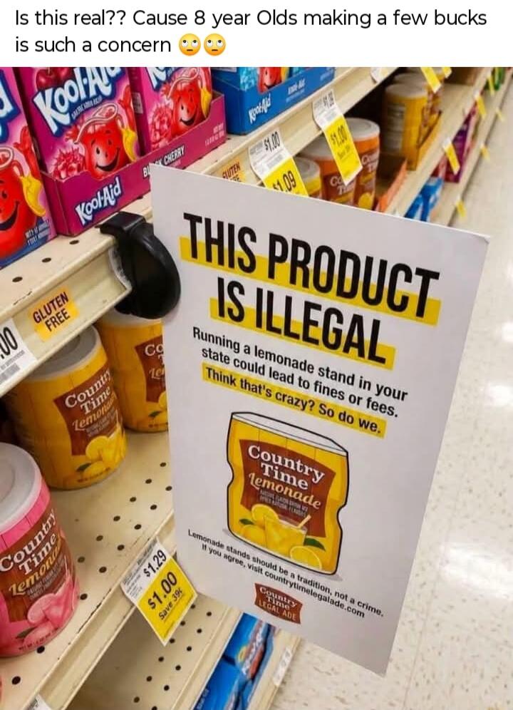Is this real?? Cause 8 year Olds making a few bucks is such a concern 😬😬 THIS PRODUCT IS ILLEGAL. Running a lemonade stand in your state could lead to fines or fees. Think that's crazy? So do we. Country Time Lemonade. Lemonade stands should be a tradition, not a crime. If you agree, visit countrytimelegalade.com. Country Time Legal Ade. GLUTEN FRE