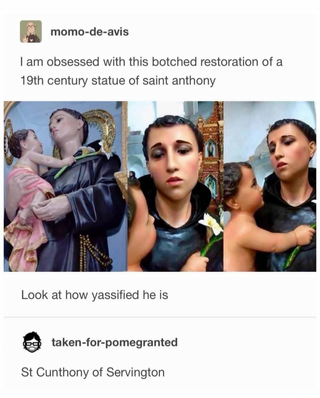 I am obsessed with this botched restoration of a 19th century statue of saint anthony. Look at how yassified he is. St Cunthony of Servington.