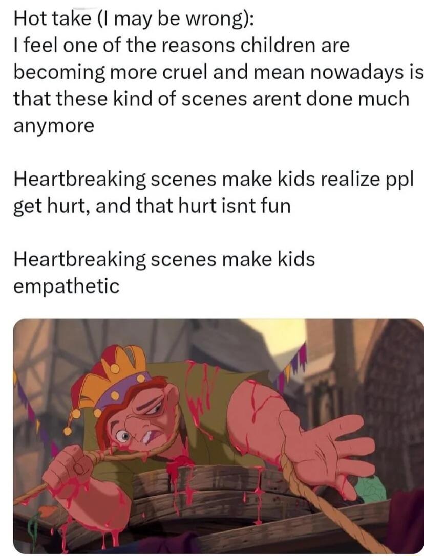 Hot take I may be wrong feel one of the reasons children are becoming more cruel and mean nowadays is that these kind of scenes arent done much anymore Heartbreaking scenes make kids realize ppl get hurt and that hurt isnt fun Heartbreaking scenes make kids empathetic