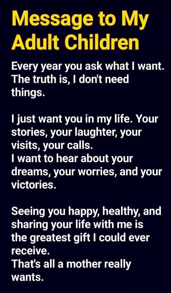 Message to My Adult Children. Every year you ask what I want. The truth is, I don't need things. I just want you in my life. Your stories, your laughter, your visits, your calls. I want to hear about your dreams, your worries, and your victories. Seeing you happy, healthy, and sharing your life with me is the greatest gift I could ever receive. Tha