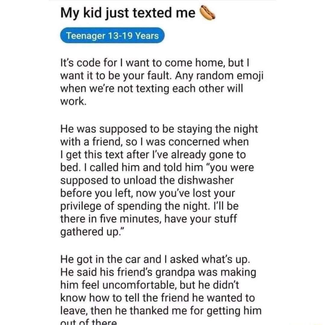 My kid just texted me Its code for want to come home but want it to be your fault Any random emoji when were not texting each other will work He was supposed to be staying the night with a friend so was concerned when get this text after Ive already gone to bed called him and told him you were supposed to unload the dishwasher before you left now youve lost your privilege of spending the night Il 