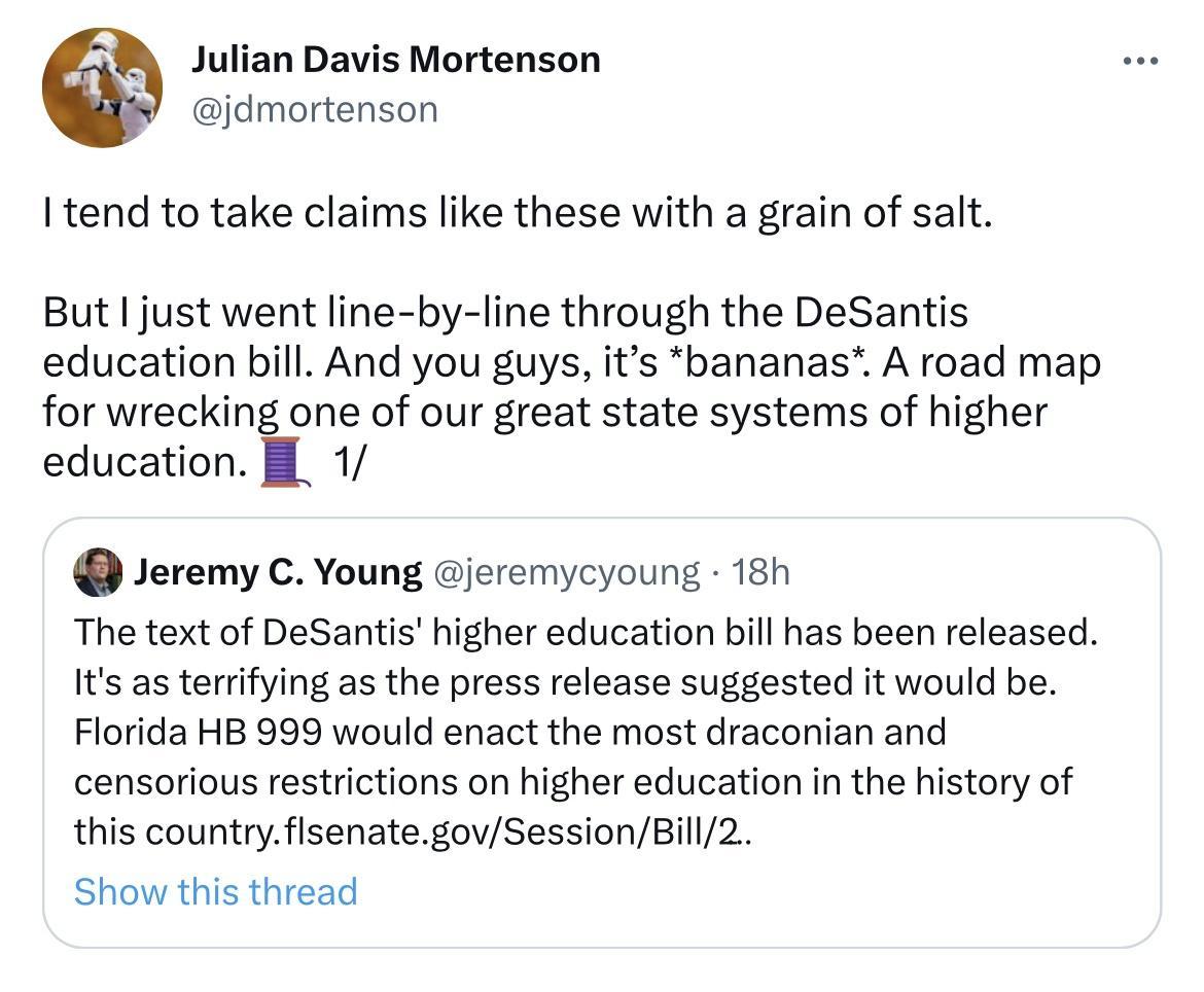 Julian Davis Mortenson jdmortenson I tend to take claims like these with a grain of salt But just went line by line through the DeSantis education bill And you guys its bananas A road map for wrecking one of our great state systems of higher education 1 Jeremy C Young jeremycyoung 18h The text of DeSantis higher education bill has been released Its as terrifying as the press release suggested it w