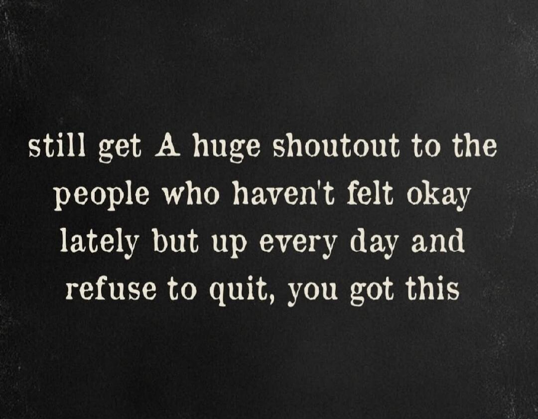 still get A huge shoutout to the people who haven't felt okay lately but up every day and refuse to quit, you got this