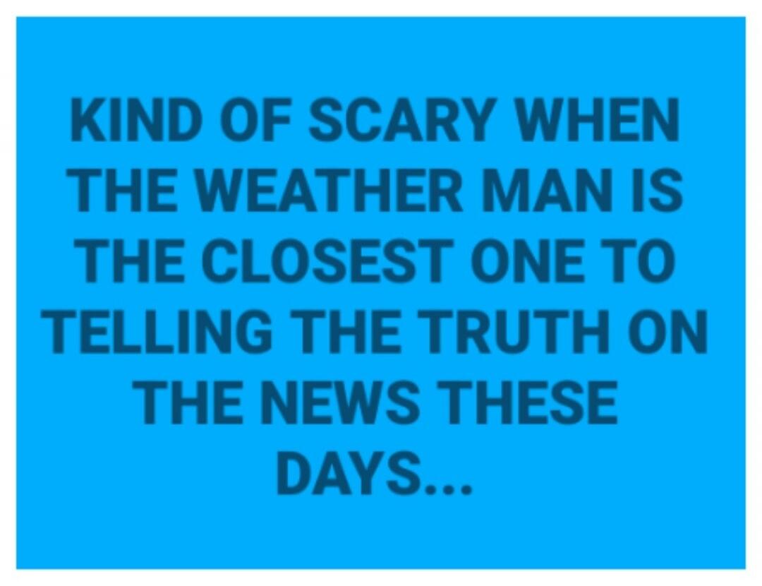 KIND OF SCARY WHEN THE WEATHER MAN IS THE CLOSEST ONE TO TELLING THE TRUTH ON THE NEWS THESE DAYS....