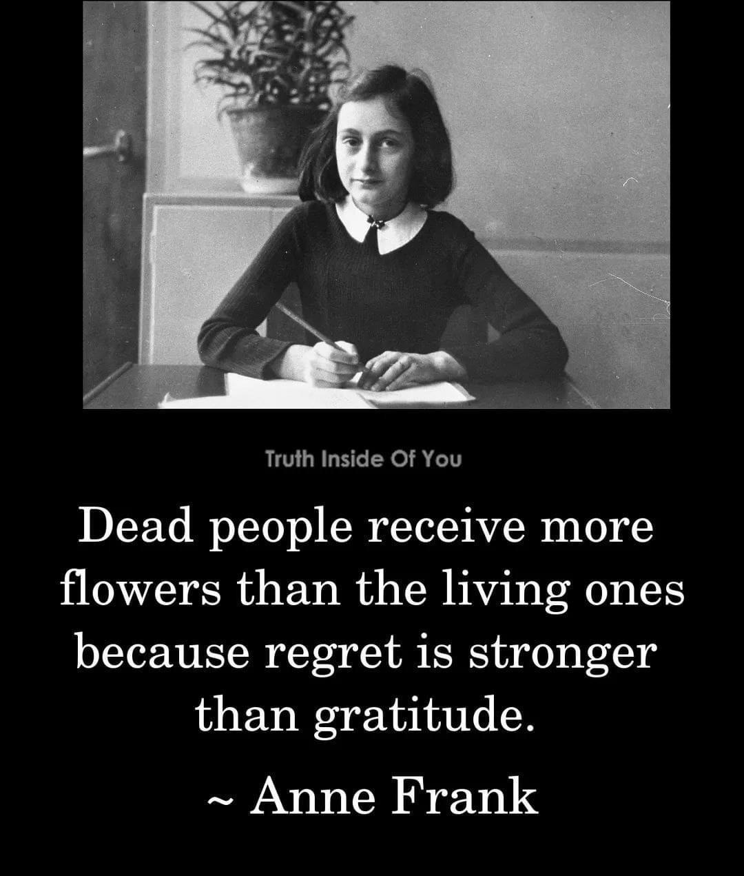 Truth Inside Of You Dead people receive more flowers than the living ones because regret is stronger than gratitude Anne Frank