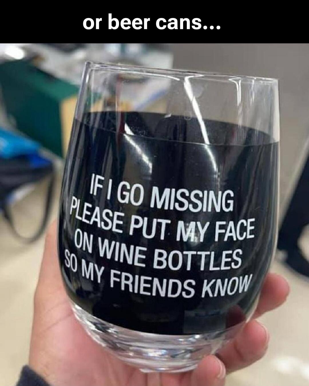 or beer cans... IF I GO MISSING PLEASE PUT MY FACE ON WINE BOTTLES SO MY FRIENDS KNOW
