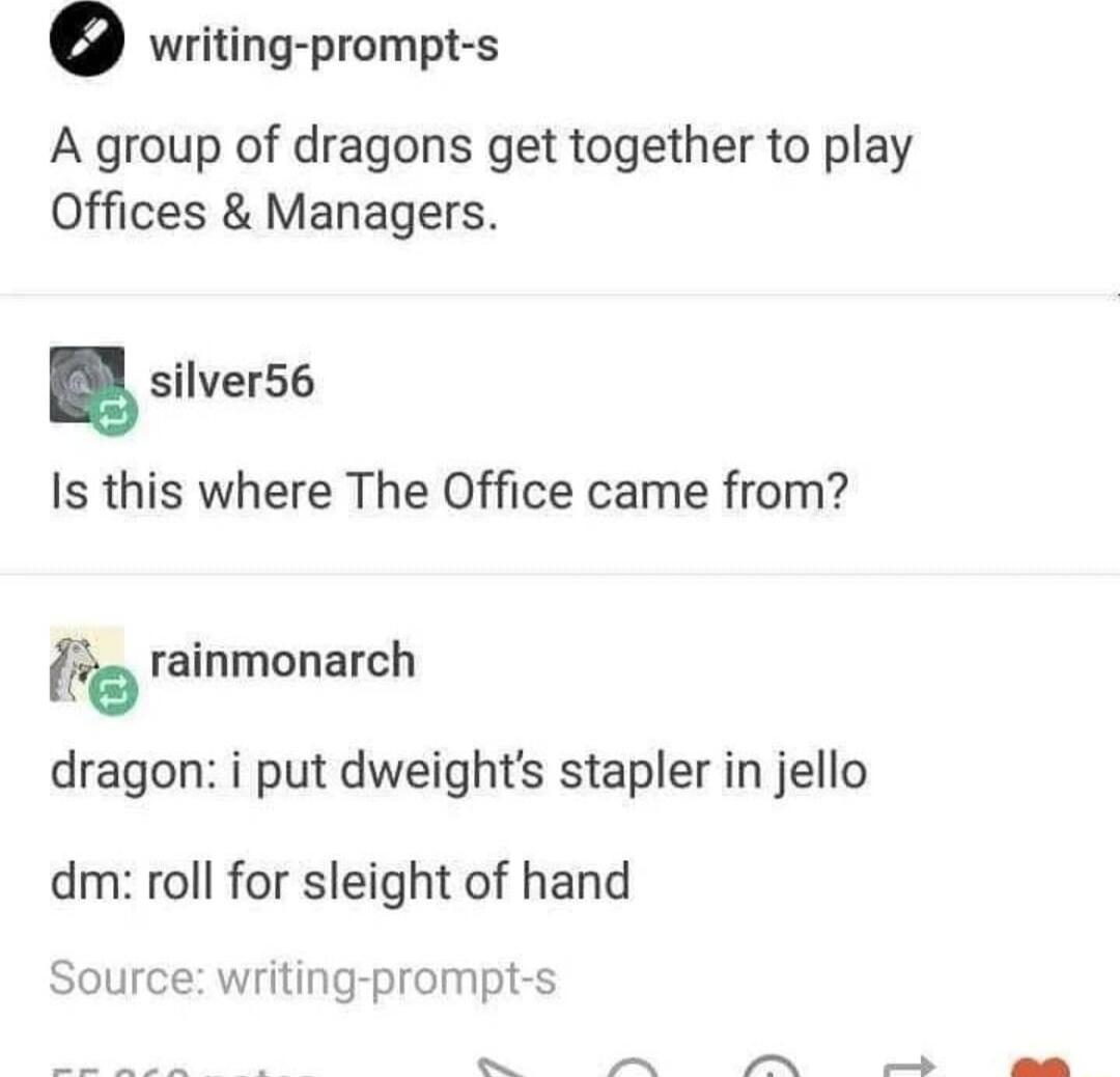 writing prompt s A group of dragons get together to play Offices Managers silver56 Is this where The Office came from o rainmonarch dragon i put dweights stapler in jello dm roll for sleight of hand Source writing prompt s N G e ok