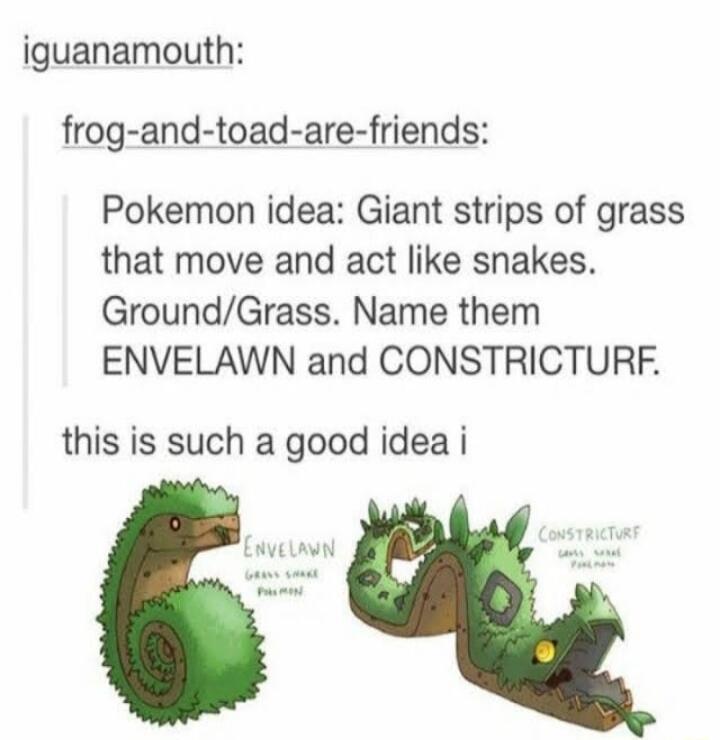 iguanamouth frog and toad are friends Pokemon idea Giant strips of grass that move and act like snakes GroundGrass Name them ENVELAWN and CONSTRICTURF this is such a good idea i